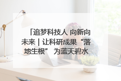 追梦科技人 向新向未来｜让科研成果“落地生根” 为蓝天碧水“保驾护航”