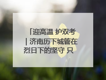 迎高温 护双考｜济南历下城管在烈日下的坚守 只为城市更美好 学子更安心