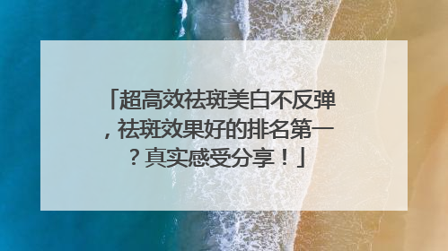 超高效祛斑美白不反弹，祛斑效果好的排名第一？真实感受分享！