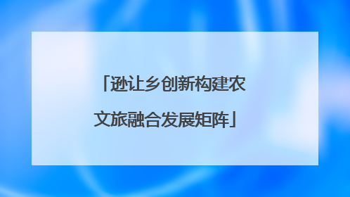 逊让乡创新构建农文旅融合发展矩阵