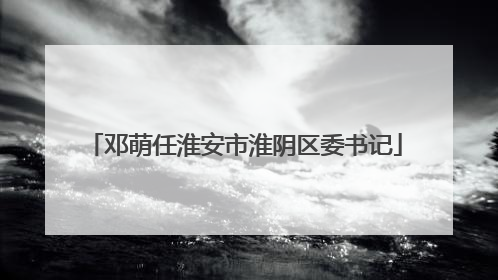 邓萌任淮安市淮阴区委书记