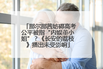 那尔那茜妨碍高考公平被指“内娱董小姐”？《长安的荔枝》播出未受影响