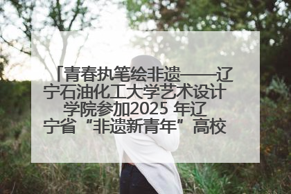 青春执笔绘非遗——辽宁石油化工大学艺术设计学院参加2025 年辽宁省“非遗新青年”高校优秀作品推荐活动