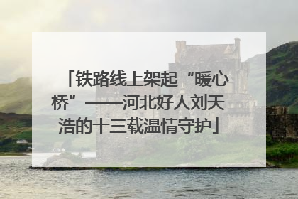 铁路线上架起“暖心桥”——河北好人刘天浩的十三载温情守护