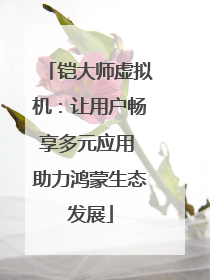 铠大师虚拟机：让用户畅享多元应用 助力鸿蒙生态发展