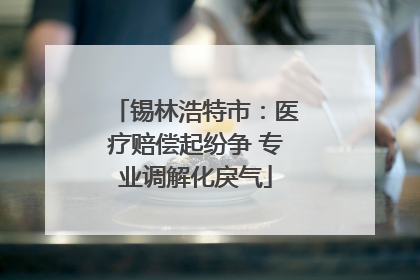 锡林浩特市：医疗赔偿起纷争 专业调解化戾气