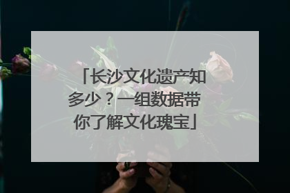 长沙文化遗产知多少？一组数据带你了解文化瑰宝