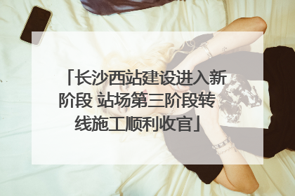 长沙西站建设进入新阶段 站场第三阶段转线施工顺利收官
