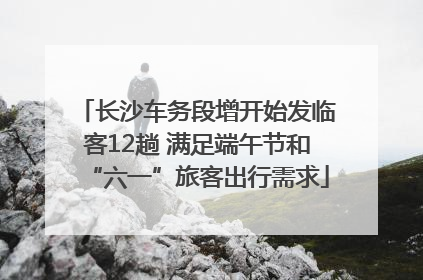 长沙车务段增开始发临客12趟 满足端午节和“六一”旅客出行需求
