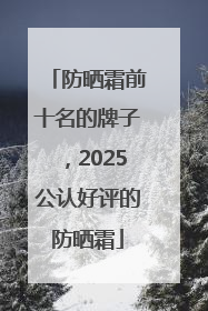 防晒霜前十名的牌子，2025公认好评的防晒霜