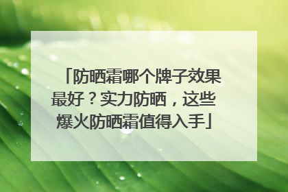 防晒霜哪个牌子效果最好？实力防晒，这些爆火防晒霜值得入手