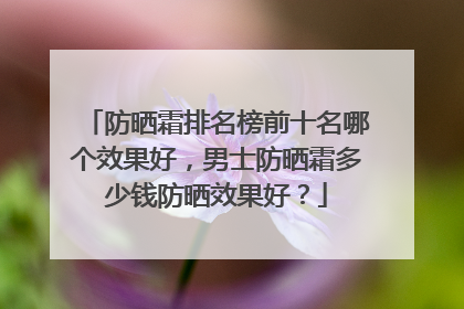 防晒霜排名榜前十名哪个效果好，男士防晒霜多少钱防晒效果好？