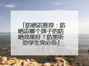 防晒霜推荐：防晒霜哪个牌子的防晒效果好？防黑听劝学生党必备