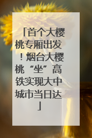 首个大樱桃专厢出发！烟台大樱桃“坐”高铁实现大中城市当日达