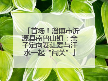 首场！淄博市沂源县南鲁山镇：亲子定向赛让爱与汗水一起“闯关”