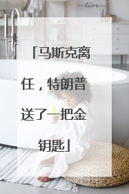 马斯克离任，特朗普送了一把金钥匙