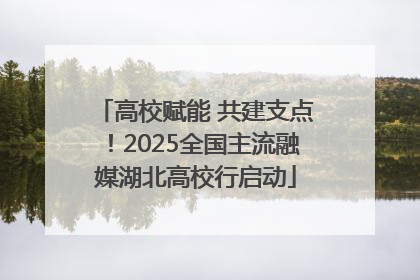 高校赋能 共建支点！2025全国主流融媒湖北高校行启动