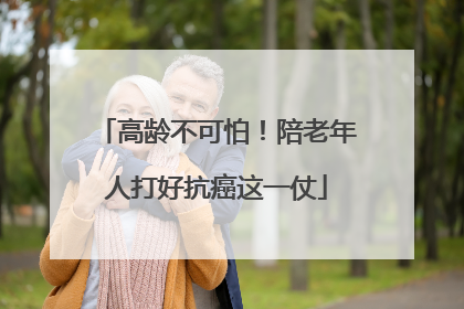 高龄不可怕！陪老年人打好抗癌这一仗