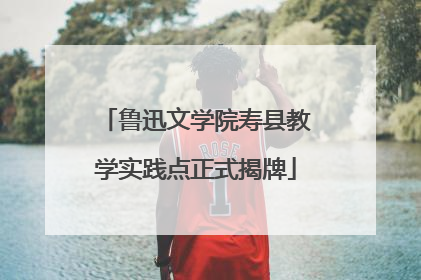 鲁迅文学院寿县教学实践点正式揭牌