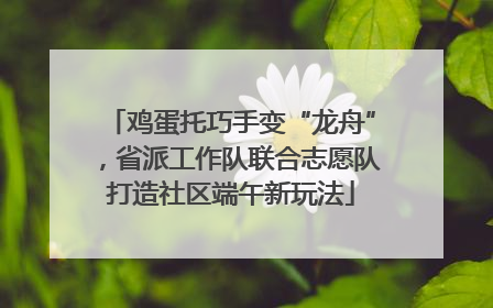 鸡蛋托巧手变“龙舟”，省派工作队联合志愿队打造社区端午新玩法