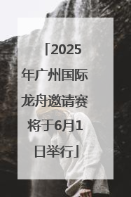 2025年广州国际龙舟邀请赛将于6月1日举行
