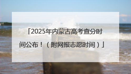 2025年内蒙古高考查分时间公布！（附网报志愿时间）