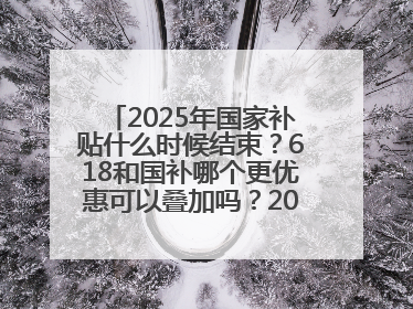 2025年国家补贴什么时候结束？618和国补哪个更优惠可以叠加吗？2025年国家补贴结束时间统一为12月31日