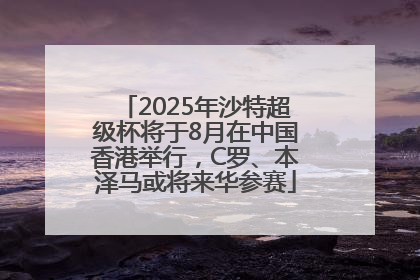 2025年沙特超级杯将于8月在中国香港举行，C罗、本泽马或将来华参赛
