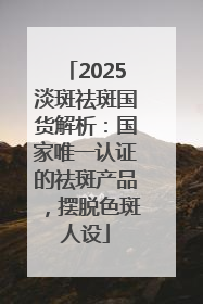 2025淡斑祛斑国货解析：国家唯一认证的祛斑产品，摆脱色斑人设