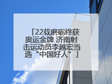 22载磨砺终获奥运金牌 济南射击运动员李越宏当选“中国好人”