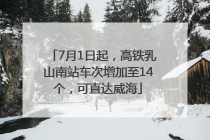 7月1日起，高铁乳山南站车次增加至14个，可直达威海