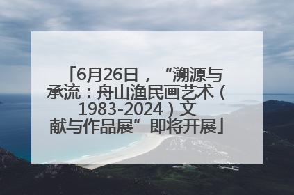 6月26日，“溯源与承流：舟山渔民画艺术（1983-2024）文献与作品展”即将开展