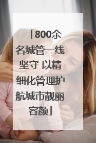 800余名城管一线坚守 以精细化管理护航城市靓丽容颜